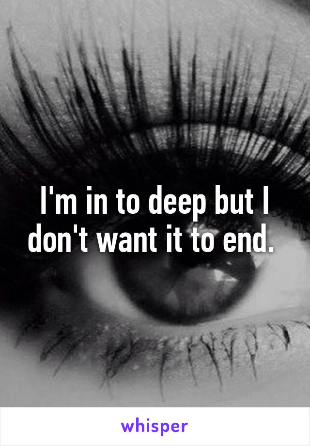 I'm in to deep but I don't want it to end. 