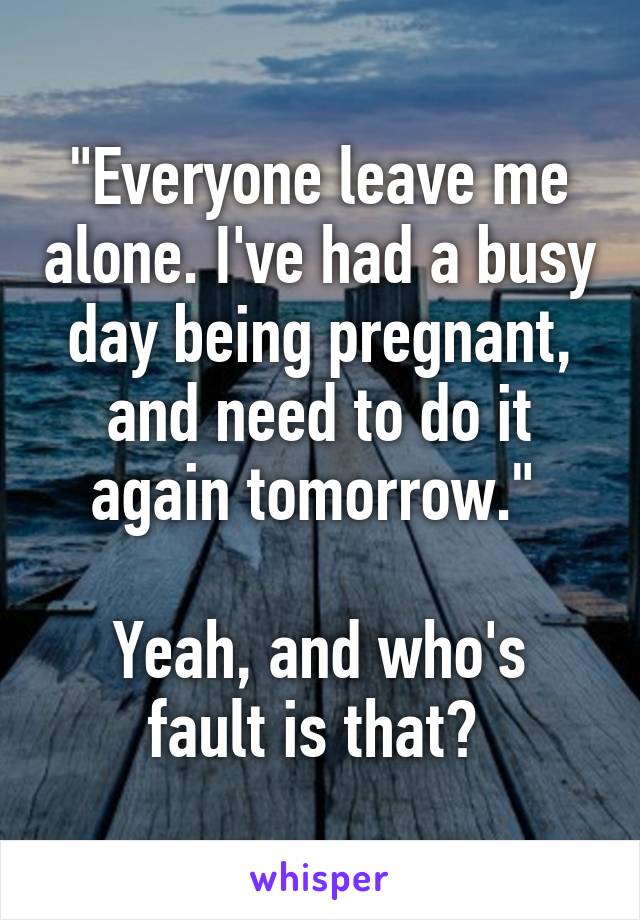 "Everyone leave me alone. I've had a busy day being pregnant, and need to do it again tomorrow." 

Yeah, and who's fault is that? 