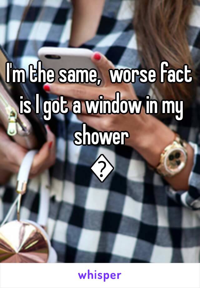 I'm the same,  worse fact is I got a window in my shower 😢