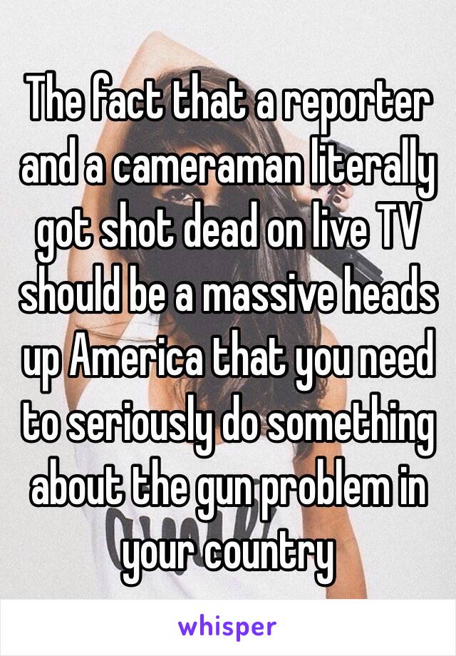 The fact that a reporter and a cameraman literally got shot dead on live TV should be a massive heads up America that you need to seriously do something about the gun problem in your country 