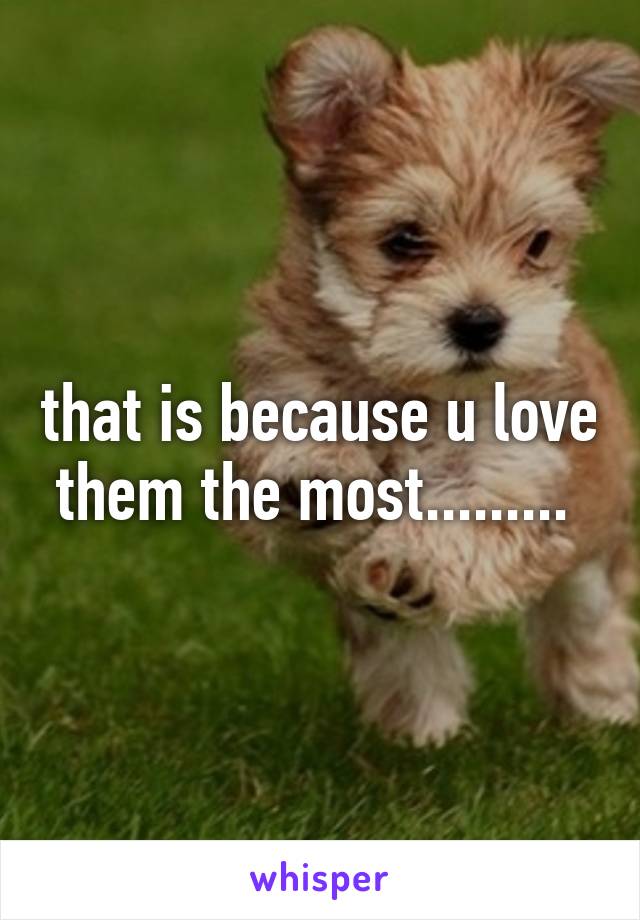 that is because u love them the most......... 