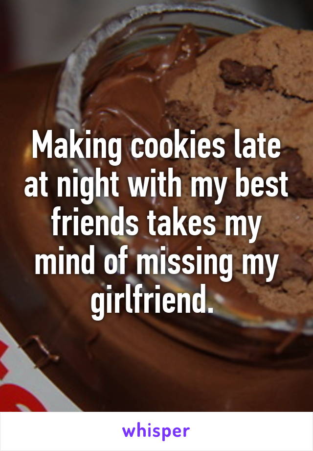 Making cookies late at night with my best friends takes my mind of missing my girlfriend. 