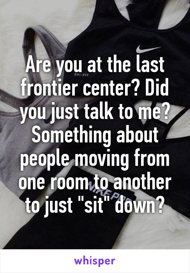 Are you at the last frontier center? Did you just talk to me? Something about people moving from one room to another to just "sit" down?