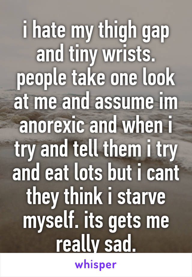 i hate my thigh gap and tiny wrists. people take one look at me and assume im anorexic and when i try and tell them i try and eat lots but i cant they think i starve myself. its gets me really sad.