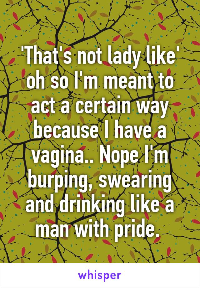 'That's not lady like' oh so I'm meant to act a certain way because I have a vagina.. Nope I'm burping, swearing and drinking like a man with pride. 