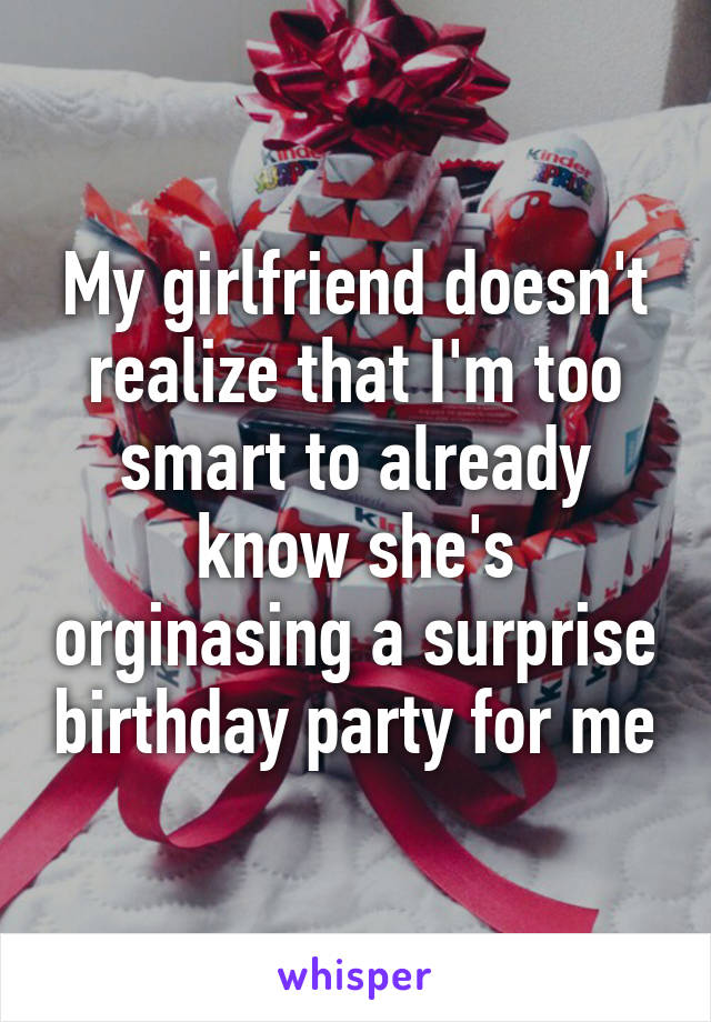 My girlfriend doesn't realize that I'm too smart to already know she's orginasing a surprise birthday party for me