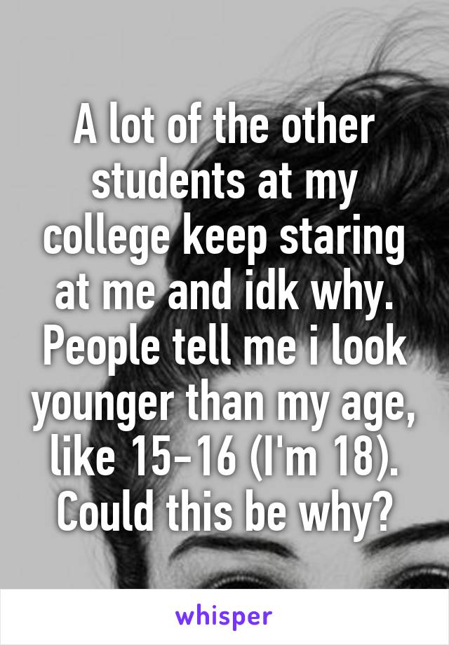 A lot of the other students at my college keep staring at me and idk why. People tell me i look younger than my age, like 15-16 (I'm 18).
Could this be why?