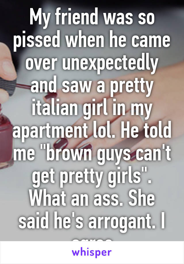 My friend was so pissed when he came over unexpectedly and saw a pretty italian girl in my apartment lol. He told me "brown guys can't get pretty girls". What an ass. She said he's arrogant. I agree