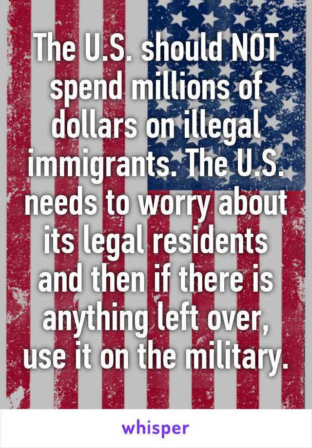 The U.S. should NOT spend millions of dollars on illegal immigrants. The U.S. needs to worry about its legal residents and then if there is anything left over, use it on the military. 