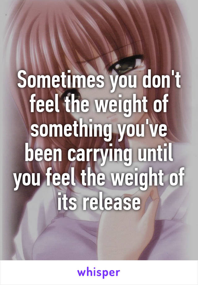 Sometimes you don't feel the weight of something you've been carrying until you feel the weight of its release