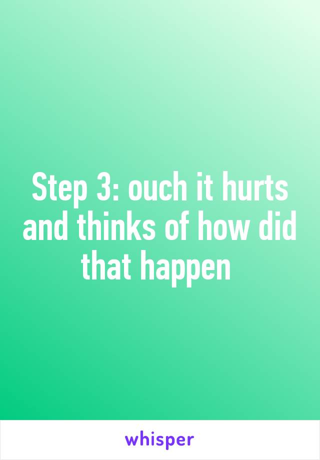 Step 3: ouch it hurts and thinks of how did that happen 