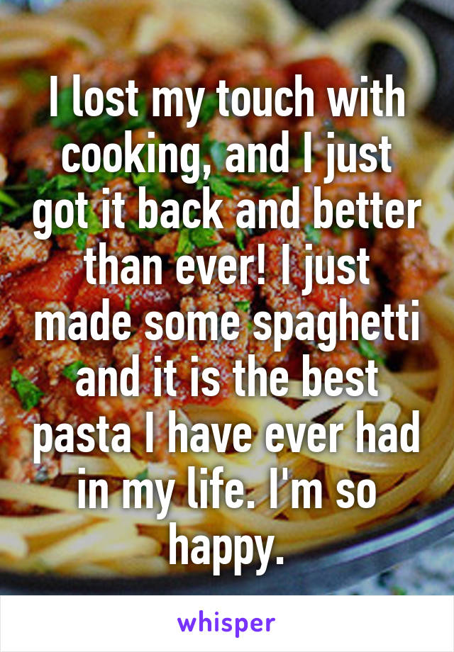 I lost my touch with cooking, and I just got it back and better than ever! I just made some spaghetti and it is the best pasta I have ever had in my life. I'm so happy.