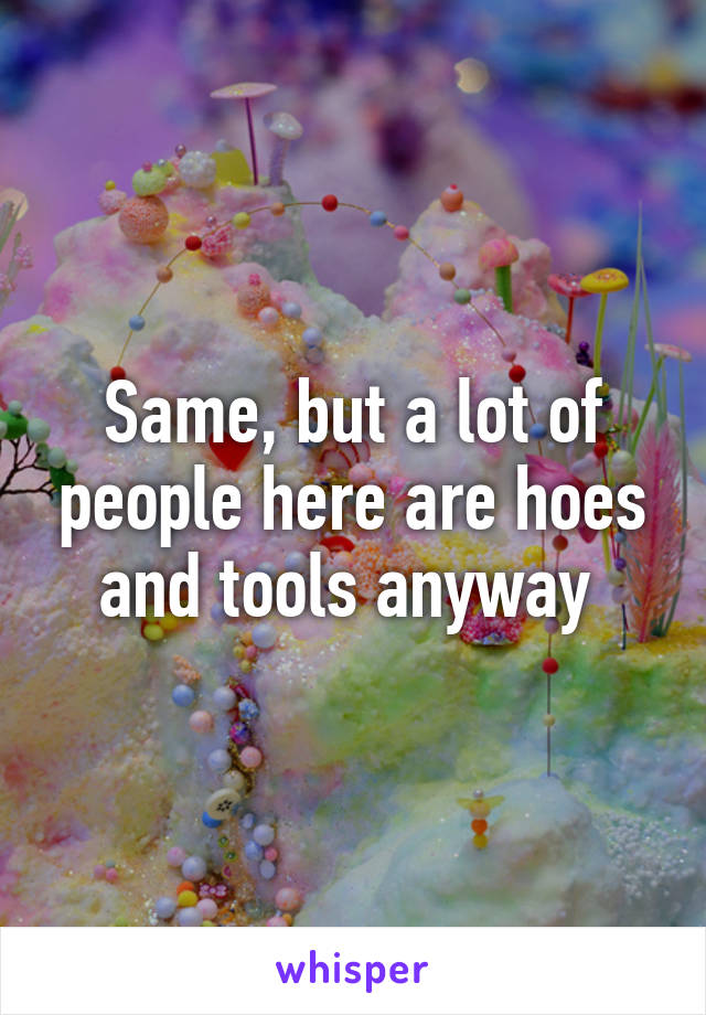 Same, but a lot of people here are hoes and tools anyway 