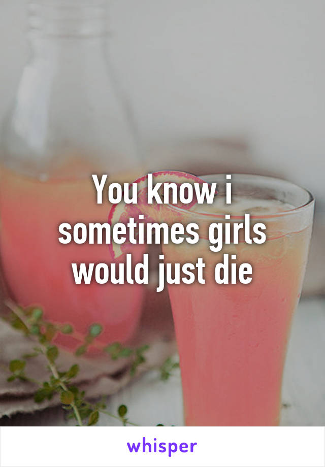 You know i sometimes girls would just die