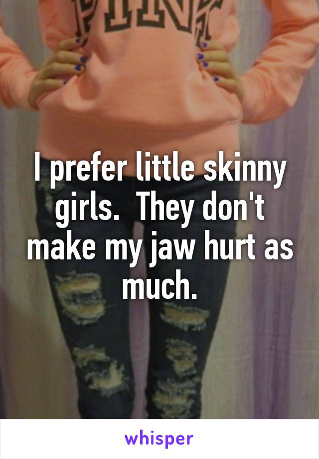 I prefer little skinny girls.  They don't make my jaw hurt as much.