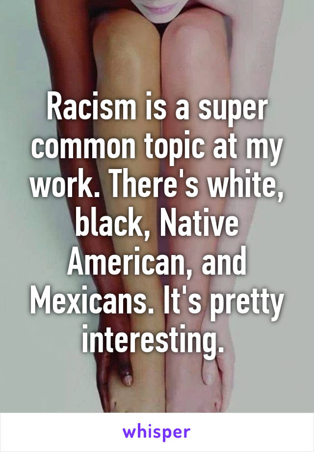 Racism is a super common topic at my work. There's white, black, Native American, and Mexicans. It's pretty interesting. 