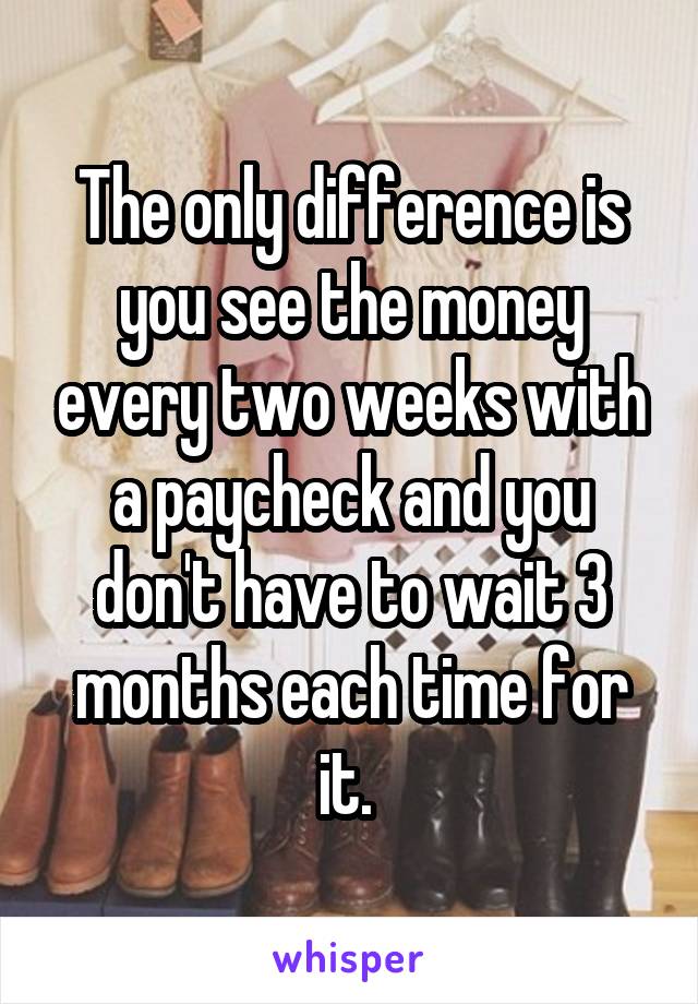 The only difference is you see the money every two weeks with a paycheck and you don't have to wait 3 months each time for it. 