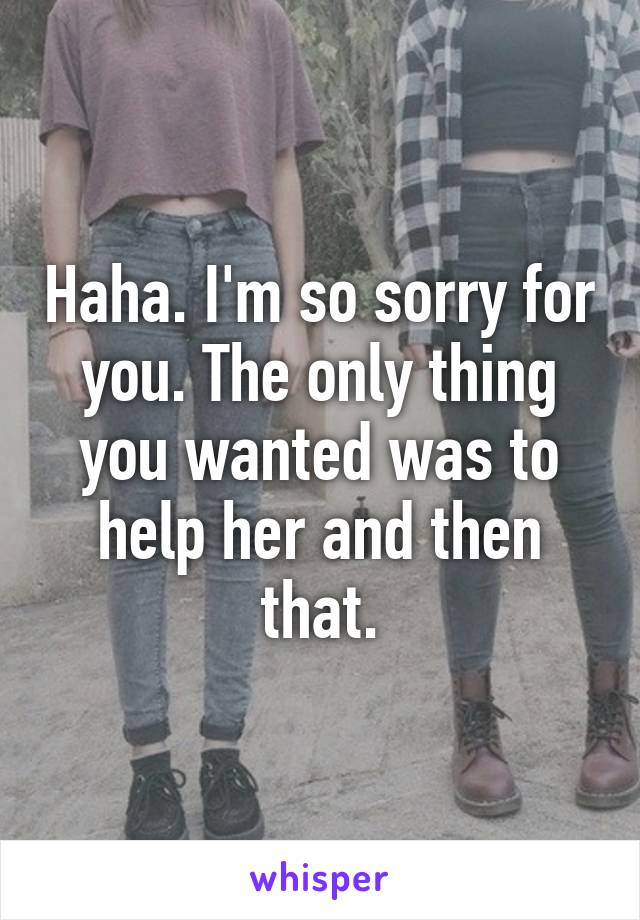 Haha. I'm so sorry for you. The only thing you wanted was to help her and then that.