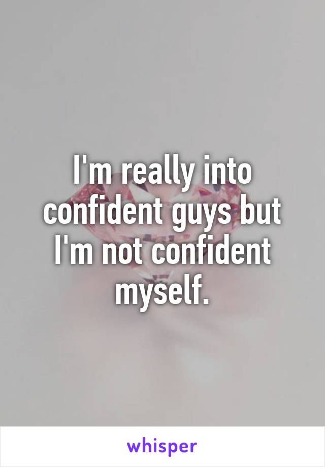 I'm really into confident guys but I'm not confident myself.