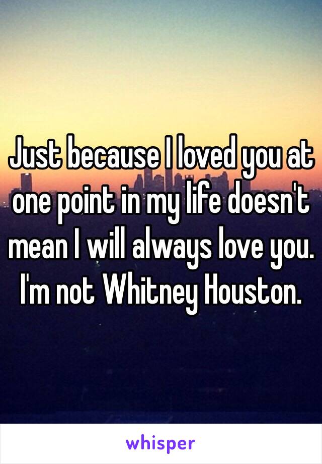 Just because I loved you at one point in my life doesn't mean I will always love you.
I'm not Whitney Houston.