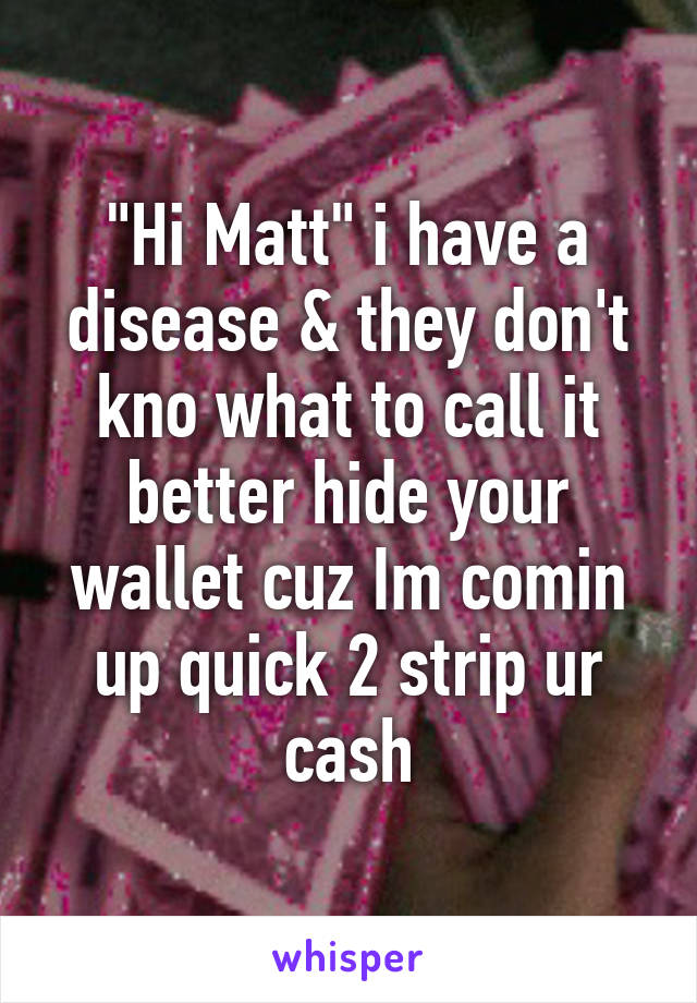 "Hi Matt" i have a disease & they don't kno what to call it better hide your wallet cuz Im comin up quick 2 strip ur cash