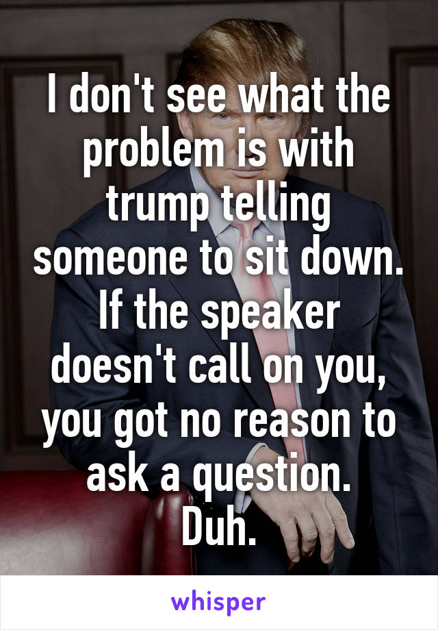 I don't see what the problem is with trump telling someone to sit down.
If the speaker doesn't call on you, you got no reason to ask a question.
Duh.