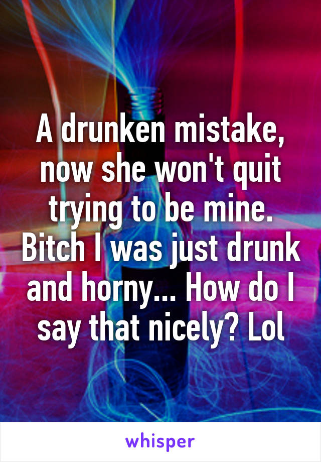 A drunken mistake, now she won't quit trying to be mine. Bitch I was just drunk and horny... How do I say that nicely? Lol