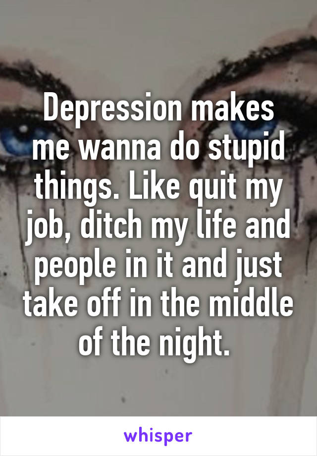 Depression makes me wanna do stupid things. Like quit my job, ditch my life and people in it and just take off in the middle of the night. 