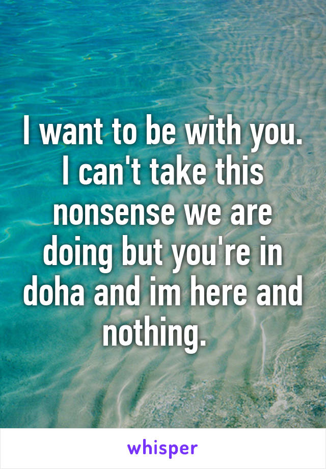 I want to be with you. I can't take this nonsense we are doing but you're in doha and im here and nothing.  