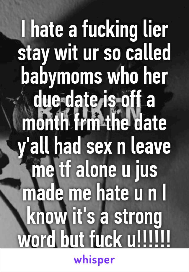 I hate a fucking lier stay wit ur so called babymoms who her due date is off a month frm the date y'all had sex n leave me tf alone u jus made me hate u n I know it's a strong word but fuck u!!!!!!