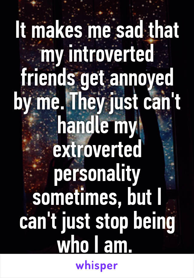 It makes me sad that my introverted friends get annoyed by me. They just can't handle my extroverted personality sometimes, but I can't just stop being who I am. 