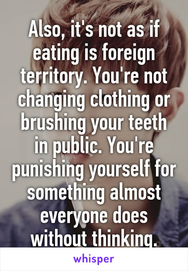 Also, it's not as if eating is foreign territory. You're not changing clothing or brushing your teeth in public. You're punishing yourself for something almost everyone does without thinking.