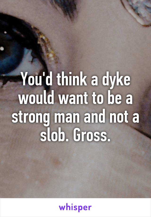 You'd think a dyke would want to be a strong man and not a slob. Gross.