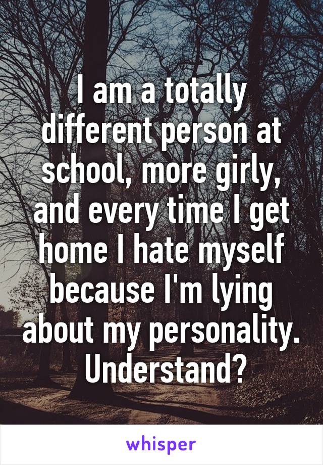 I am a totally different person at school, more girly, and every time I get home I hate myself because I'm lying about my personality.  Understand?