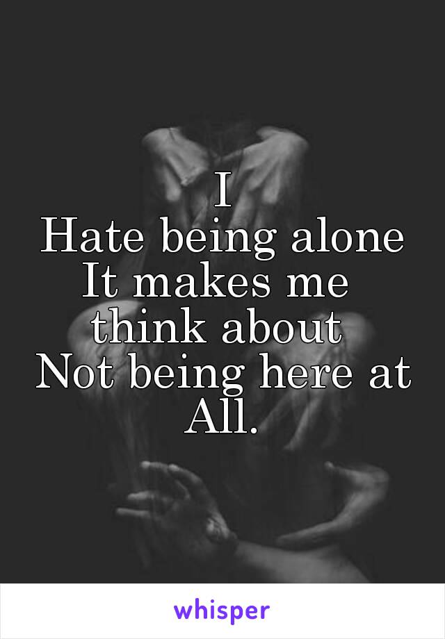 I
Hate being alone
It makes me 
think about 
Not being here at
All.
