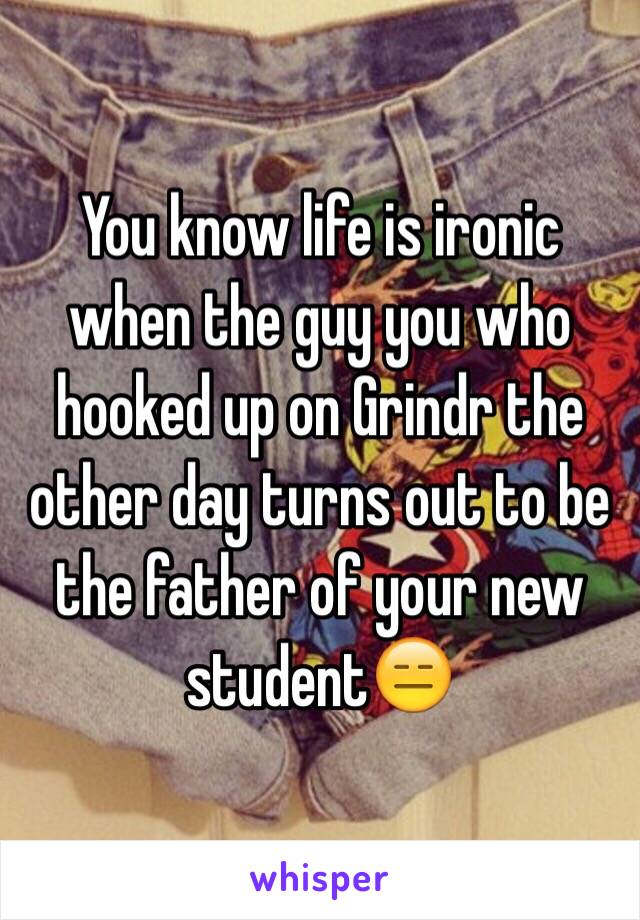 You know life is ironic when the guy you who hooked up on Grindr the other day turns out to be the father of your new student😑