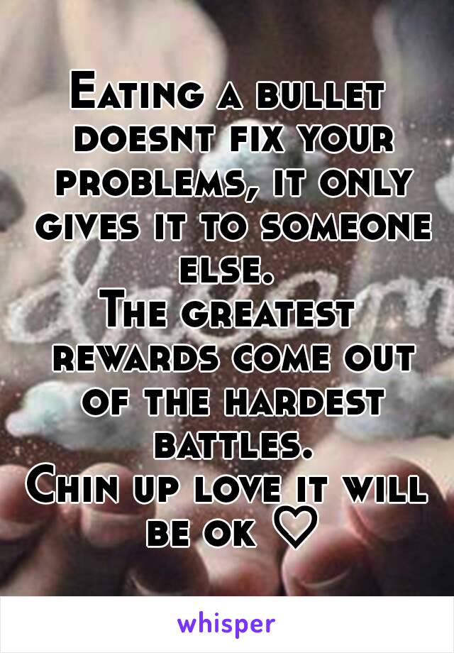 Eating a bullet doesnt fix your problems, it only gives it to someone else. 
The greatest rewards come out of the hardest battles.
Chin up love it will be ok ♡