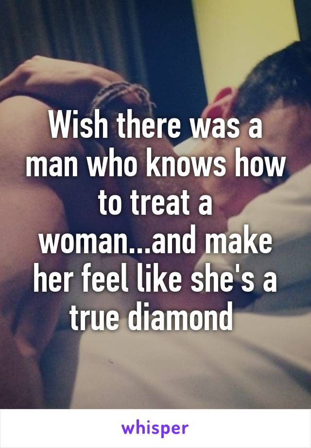 Wish there was a man who knows how to treat a woman...and make her feel like she's a true diamond 