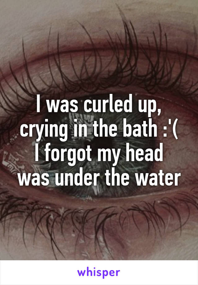 I was curled up, crying in the bath :'(
I forgot my head was under the water