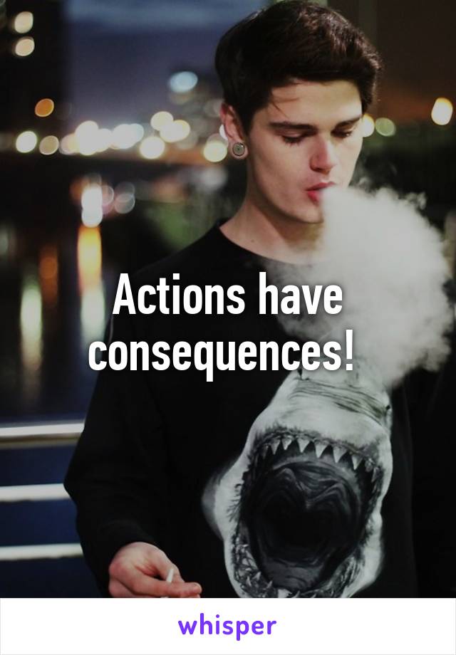 Actions have consequences! 