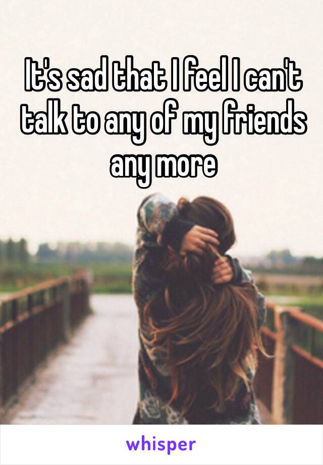 It's sad that I feel I can't talk to any of my friends any more 