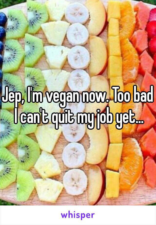 Jep, I'm vegan now. Too bad I can't quit my job yet...