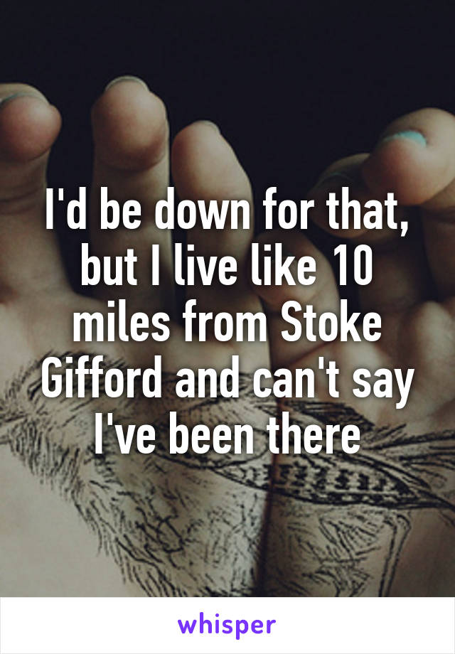 I'd be down for that, but I live like 10 miles from Stoke Gifford and can't say I've been there