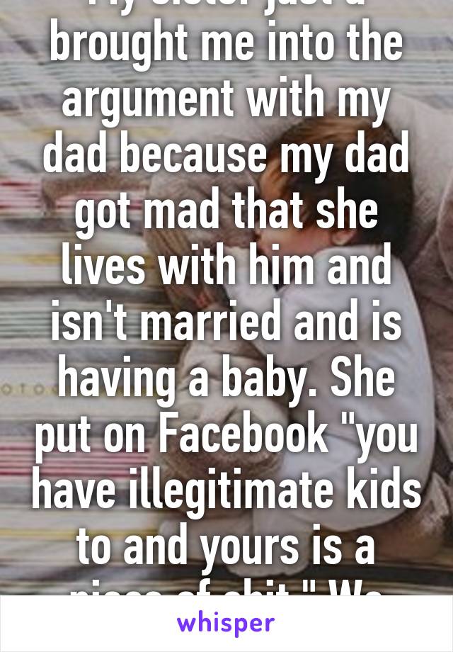 My sister just a brought me into the argument with my dad because my dad got mad that she lives with him and isn't married and is having a baby. She put on Facebook "you have illegitimate kids to and yours is a piece of shit." We hate each other