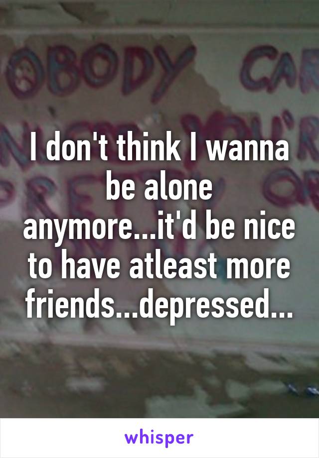 I don't think I wanna be alone anymore...it'd be nice to have atleast more friends...depressed...