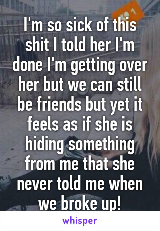 I'm so sick of this shit I told her I'm done I'm getting over her but we can still be friends but yet it feels as if she is hiding something from me that she never told me when we broke up!