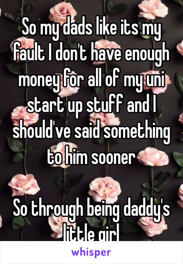 So my dads like its my fault I don't have enough money for all of my uni start up stuff and I should've said something to him sooner

So through being daddy's little girl