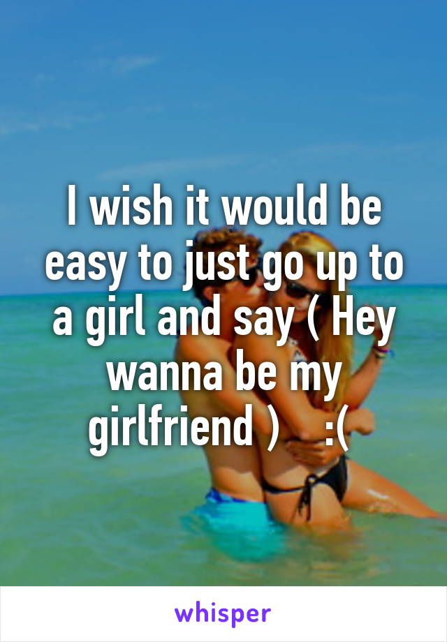 I wish it would be easy to just go up to a girl and say ( Hey wanna be my girlfriend )    :( 