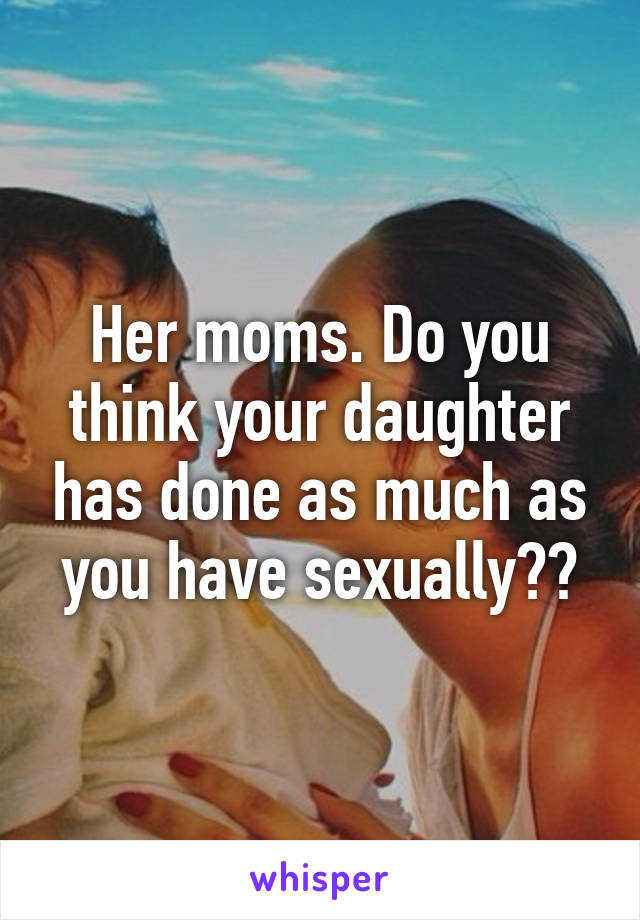 Her moms. Do you think your daughter has done as much as you have sexually??