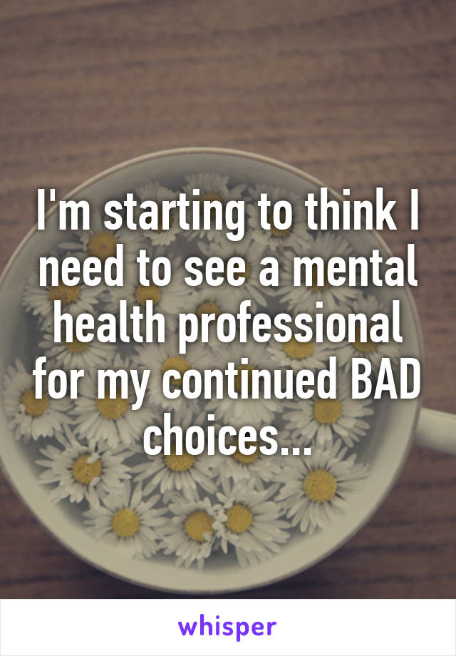 I'm starting to think I need to see a mental health professional for my continued BAD choices...